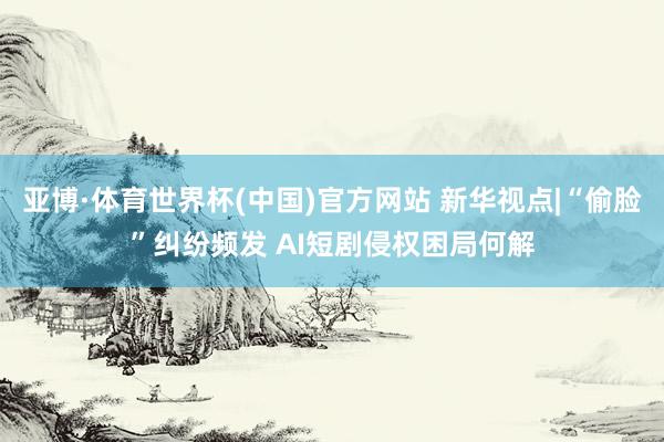 亚博·体育世界杯(中国)官方网站 新华视点|“偷脸”纠纷频发 AI短剧侵权困局何解