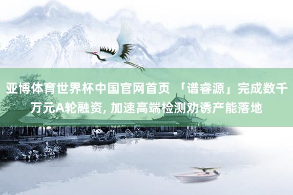 亚博体育世界杯中国官网首页 「谱睿源」完成数千万元A轮融资， 加速高端检测劝诱产能落地
