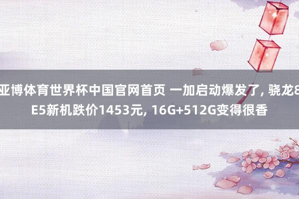 亚博体育世界杯中国官网首页 一加启动爆发了， 骁龙8E5新机跌价1453元， 16G+512G变得很香