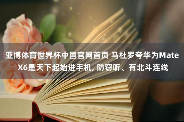 亚博体育世界杯中国官网首页 马杜罗夸华为Mate X6是天下起始进手机， 防窃听、有北斗连线