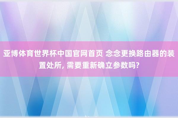 亚博体育世界杯中国官网首页 念念更换路由器的装置处所, 需要重新确立参数吗?