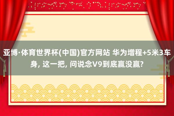 亚博·体育世界杯(中国)官方网站 华为增程+5米3车身, 这一把, 问说念V9到底赢没赢?