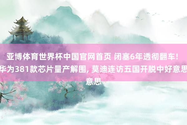 亚博体育世界杯中国官网首页 闭塞6年透彻翻车! 华为381款芯片量产解围, 莫迪连访五国开脱中好意思