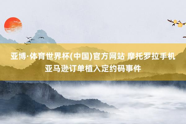 亚博·体育世界杯(中国)官方网站 摩托罗拉手机亚马逊订单植入定约码事件