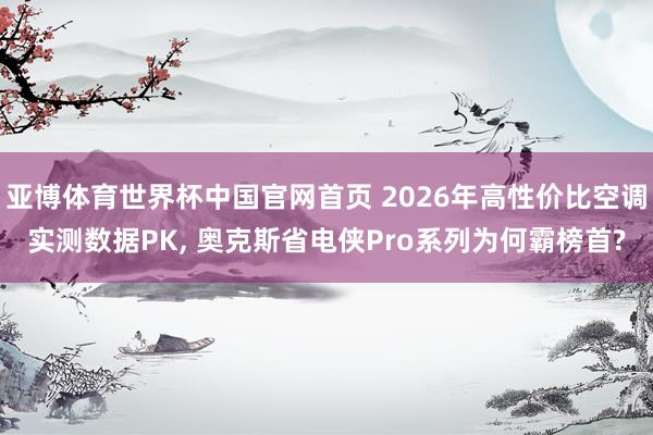 亚博体育世界杯中国官网首页 2026年高性价比空调实测数据PK， 奥克斯省电侠Pro系列为何霸榜首?