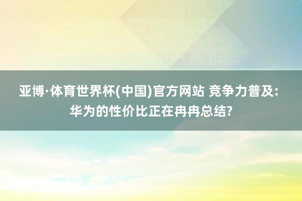 亚博·体育世界杯(中国)官方网站 竞争力普及: 华为的性价比正在冉冉总结?