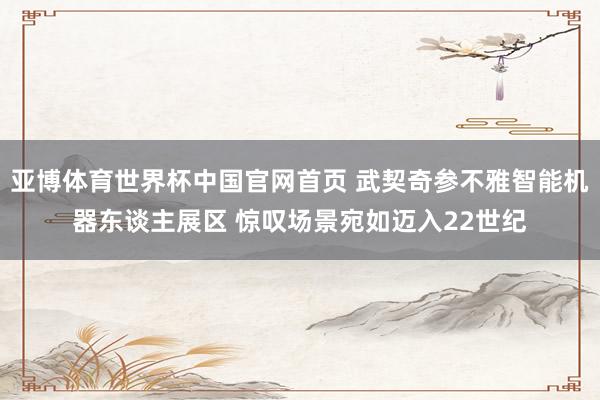 亚博体育世界杯中国官网首页 武契奇参不雅智能机器东谈主展区 惊叹场景宛如迈入22世纪