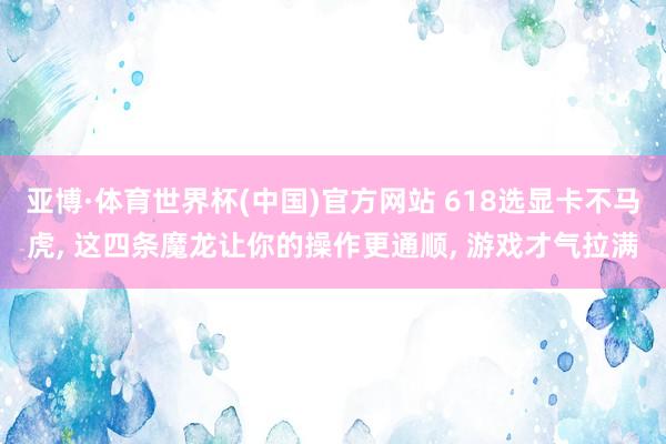 亚博·体育世界杯(中国)官方网站 618选显卡不马虎， 这四条魔龙让你的操作更通顺， 游戏才气拉满