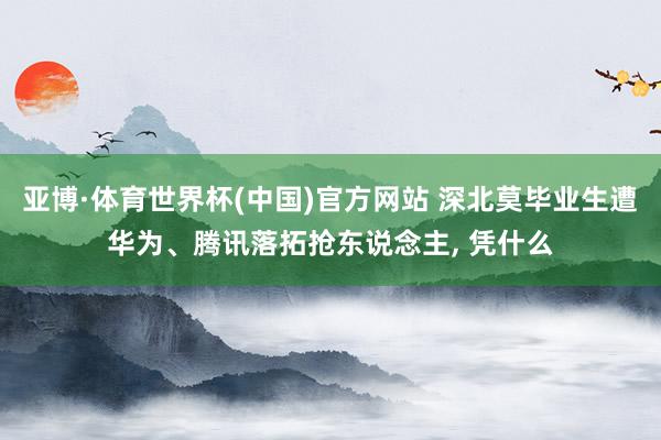 亚博·体育世界杯(中国)官方网站 深北莫毕业生遭华为、腾讯落拓抢东说念主， 凭什么
