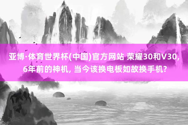 亚博·体育世界杯(中国)官方网站 荣耀30和V30， 6年前的神机， 当今该换电板如故换手机?