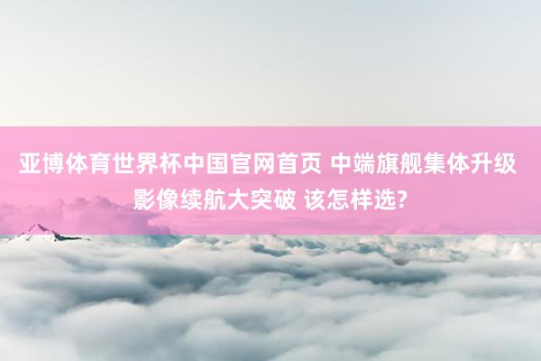 亚博体育世界杯中国官网首页 中端旗舰集体升级 影像续航大突破 该怎样选?