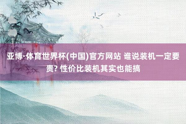 亚博·体育世界杯(中国)官方网站 谁说装机一定要贵? 性价比装机其实也能搞