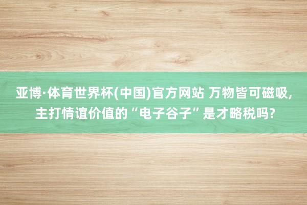亚博·体育世界杯(中国)官方网站 万物皆可磁吸， 主打情谊价值的“电子谷子”是才略税吗?