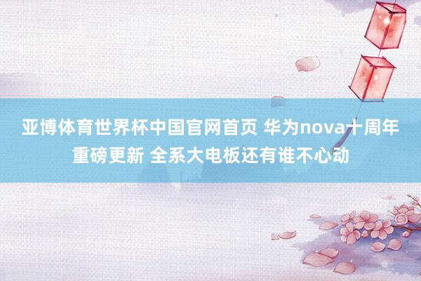 亚博体育世界杯中国官网首页 华为nova十周年重磅更新 全系大电板还有谁不心动