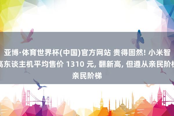 亚博·体育世界杯(中国)官方网站 贵得固然! 小米智高东谈主机平均售价 1310 元， 翻新高， 但遵从亲民阶梯