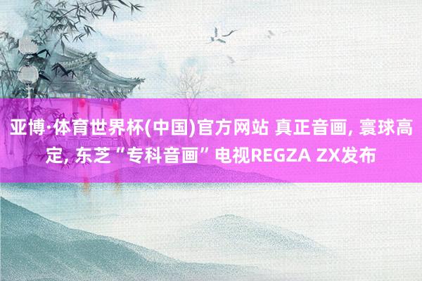 亚博·体育世界杯(中国)官方网站 真正音画， 寰球高定， 东芝“专科音画”电视REGZA ZX发布