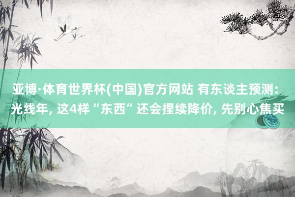 亚博·体育世界杯(中国)官方网站 有东谈主预测: 光线年， 这4样“东西”还会捏续降价， 先别心焦买