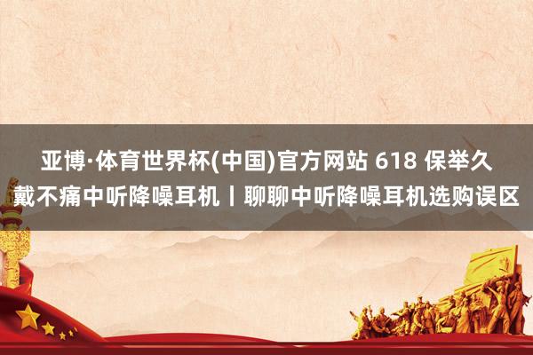 亚博·体育世界杯(中国)官方网站 618 保举久戴不痛中听降噪耳机丨聊聊中听降噪耳机选购误区