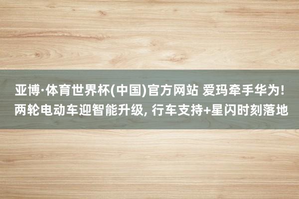 亚博·体育世界杯(中国)官方网站 爱玛牵手华为! 两轮电动车迎智能升级, 行车支持+星闪时刻落地