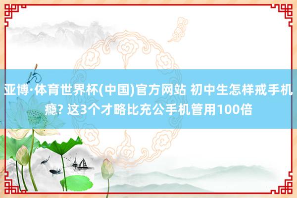 亚博·体育世界杯(中国)官方网站 初中生怎样戒手机瘾? 这3个才略比充公手机管用100倍