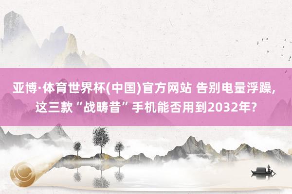 亚博·体育世界杯(中国)官方网站 告别电量浮躁， 这三款“战畴昔”手机能否用到2032年?