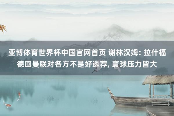 亚博体育世界杯中国官网首页 谢林汉姆: 拉什福德回曼联对各方不是好遴荐， 寰球压力皆大