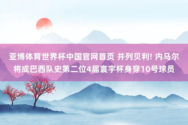亚博体育世界杯中国官网首页 并列贝利! 内马尔将成巴西队史第二位4届寰宇杯身穿10号球员