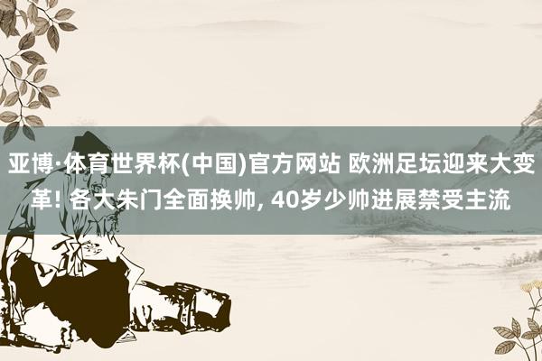 亚博·体育世界杯(中国)官方网站 欧洲足坛迎来大变革! 各大朱门全面换帅， 40岁少帅进展禁受主流