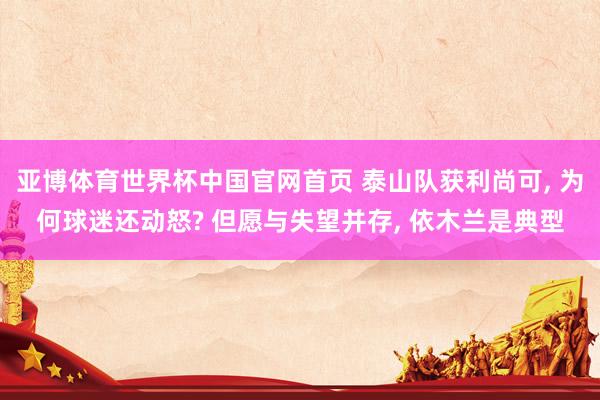 亚博体育世界杯中国官网首页 泰山队获利尚可， 为何球迷还动怒? 但愿与失望并存， 依木兰是典型