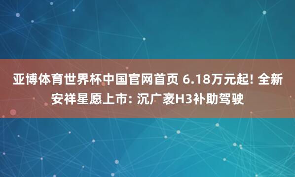 亚博体育世界杯中国官网首页 6.18万元起! 全新安祥星愿上市: 沉广袤H3补助驾驶
