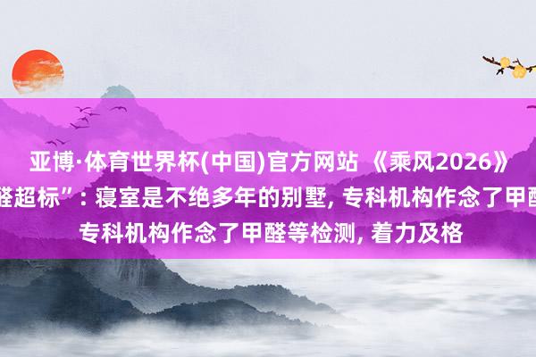 亚博·体育世界杯(中国)官方网站 《乘风2026》回话“浪姐寝室甲醛超标”: 寝室是不绝多年的别墅， 专科机构作念了甲醛等检测， 着力及格
