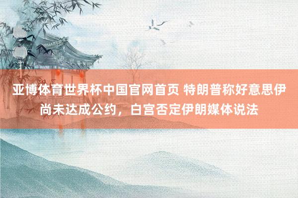 亚博体育世界杯中国官网首页 特朗普称好意思伊尚未达成公约，白宫否定伊朗媒体说法
