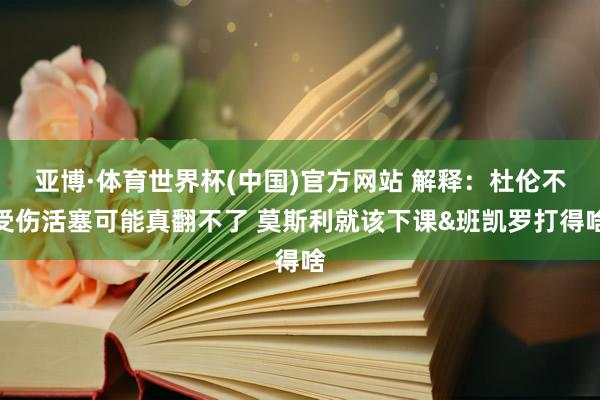 亚博·体育世界杯(中国)官方网站 解释：杜伦不受伤活塞可能真翻不了 莫斯利就该下课&班凯罗打得啥