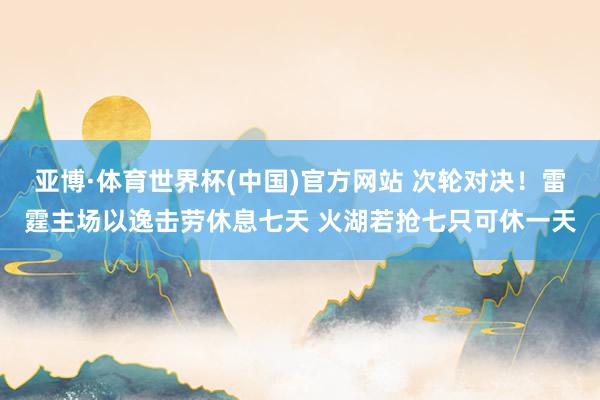 亚博·体育世界杯(中国)官方网站 次轮对决！雷霆主场以逸击劳休息七天 火湖若抢七只可休一天