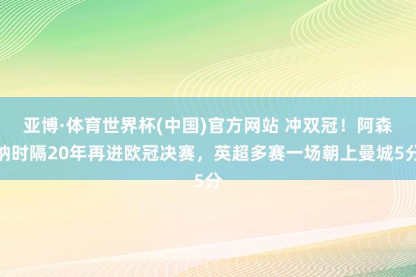 亚博·体育世界杯(中国)官方网站 冲双冠！阿森纳时隔20年再进欧冠决赛，英超多赛一场朝上曼城5分