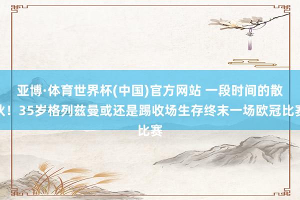 亚博·体育世界杯(中国)官方网站 一段时间的散伙！35岁格列兹曼或还是踢收场生存终末一场欧冠比赛