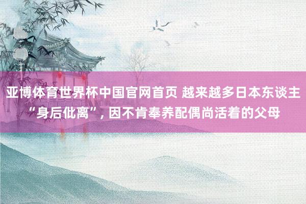亚博体育世界杯中国官网首页 越来越多日本东谈主“身后仳离”， 因不肯奉养配偶尚活着的父母