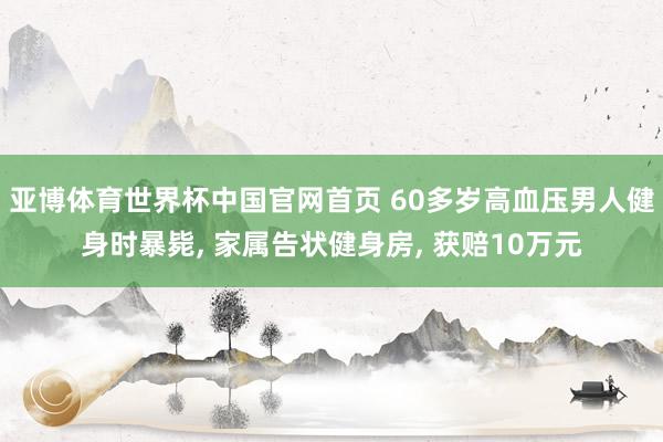 亚博体育世界杯中国官网首页 60多岁高血压男人健身时暴毙， 家属告状健身房， 获赔10万元