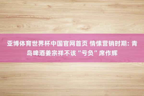 亚博体育世界杯中国官网首页 情愫营销时期: 青岛啤酒姜宗祥不该“亏负”席作辉