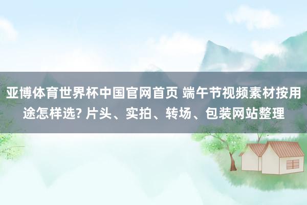 亚博体育世界杯中国官网首页 端午节视频素材按用途怎样选? 片头、实拍、转场、包装网站整理