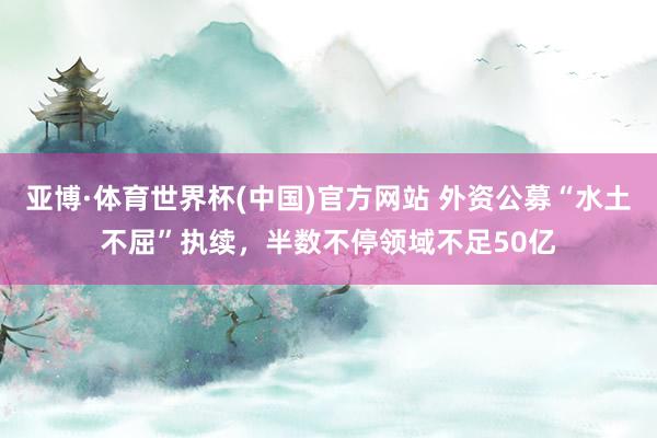 亚博·体育世界杯(中国)官方网站 外资公募“水土不屈”执续，半数不停领域不足50亿