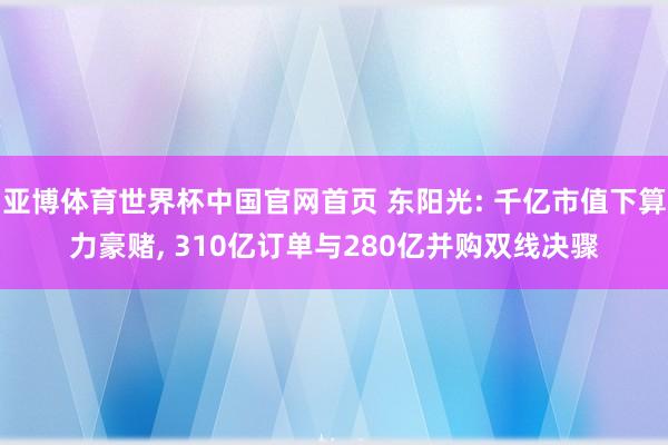亚博体育世界杯中国官网首页 东阳光: 千亿市值下算力豪赌， 310亿订单与280亿并购双线决骤