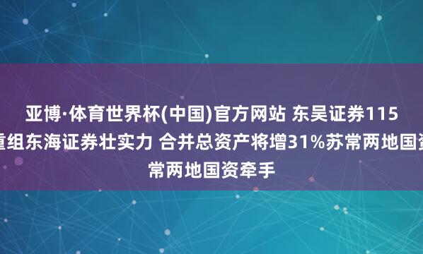 亚博·体育世界杯(中国)官方网站 东吴证券115.2亿重组东海证券壮实力 合并总资产将增31%苏常两地国资牵手
