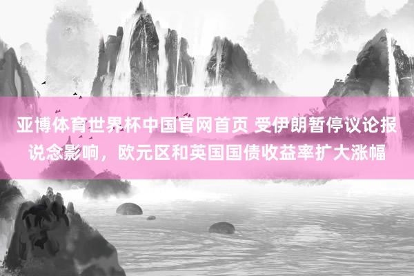 亚博体育世界杯中国官网首页 受伊朗暂停议论报说念影响，欧元区和英国国债收益率扩大涨幅