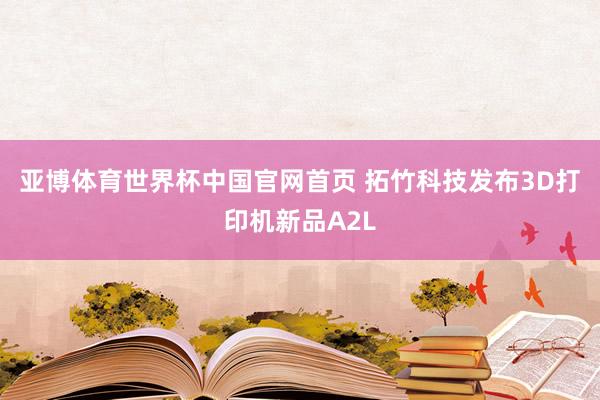 亚博体育世界杯中国官网首页 拓竹科技发布3D打印机新品A2L