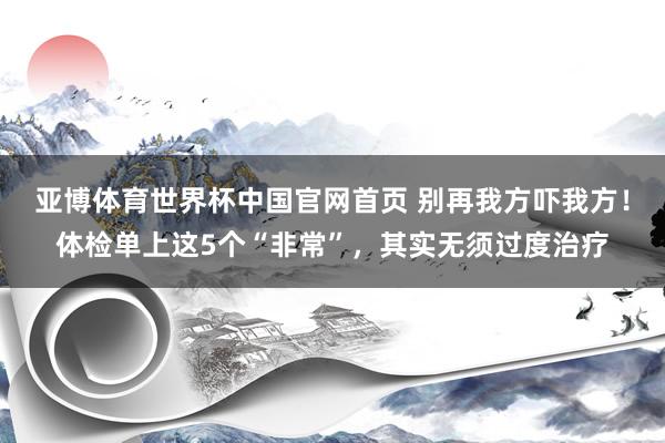 亚博体育世界杯中国官网首页 别再我方吓我方！体检单上这5个“非常”，其实无须过度治疗
