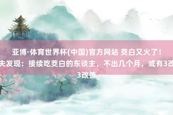 亚博·体育世界杯(中国)官方网站 茭白又火了！大夫发现：接续吃茭白的东谈主，不出几个月，或有3改善