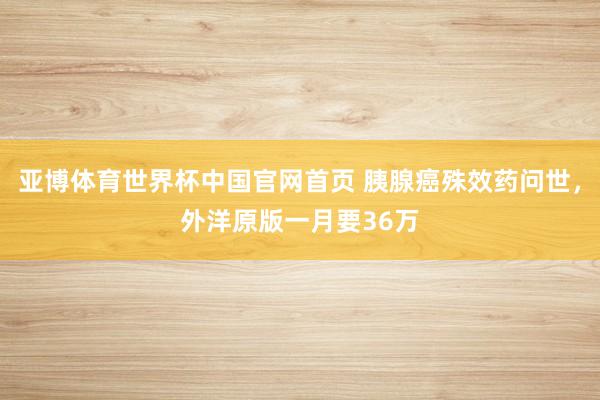 亚博体育世界杯中国官网首页 胰腺癌殊效药问世，外洋原版一月要36万