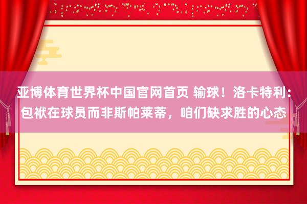 亚博体育世界杯中国官网首页 输球！洛卡特利：包袱在球员而非斯帕莱蒂，咱们缺求胜的心态