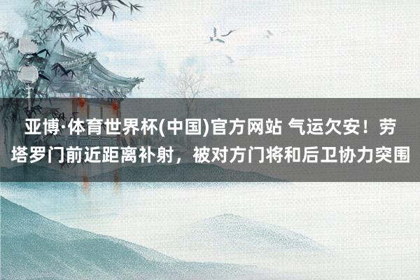 亚博·体育世界杯(中国)官方网站 气运欠安！劳塔罗门前近距离补射，被对方门将和后卫协力突围